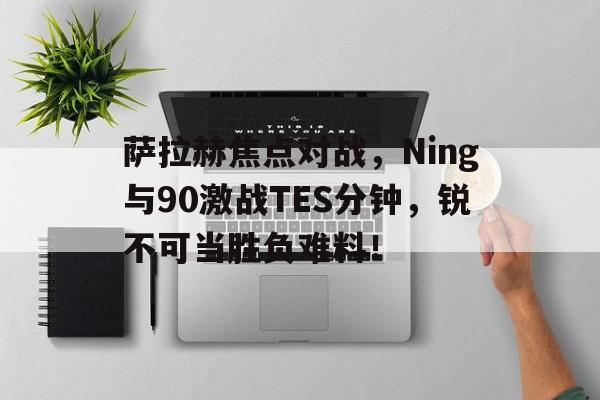 开云-萨拉赫焦点对战,Ning与90激战TES分钟,锐不可当胜负难料!-开云